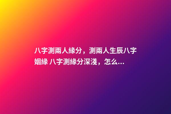 八字測兩人緣分，測兩人生辰八字姻緣 八字測緣分深淺，怎么看兩個人的緣分深淺-第1張-觀點-玄機派